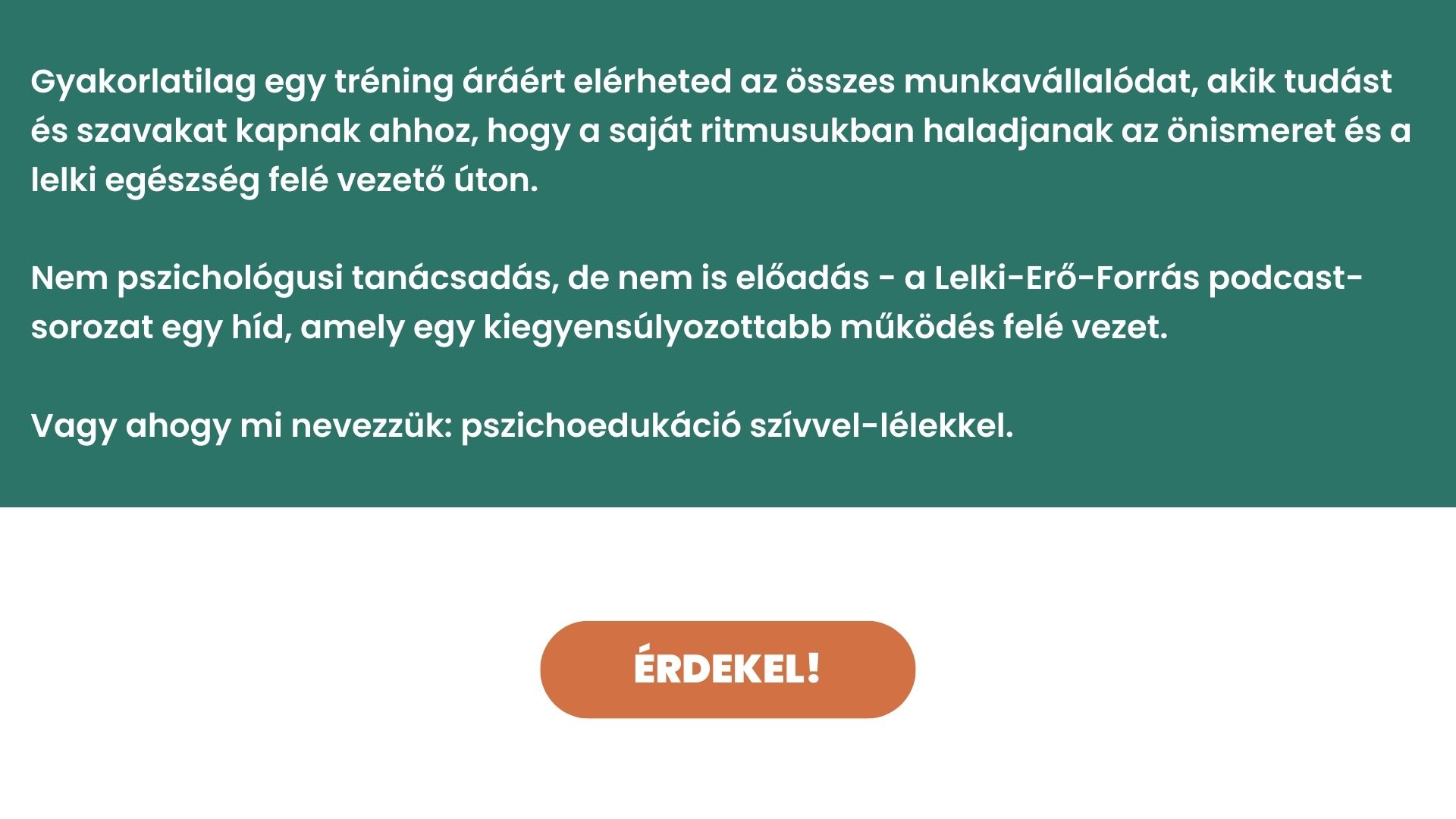 Gyakorlatilag egy tréning áráért elérheted az összes munkavállalódat, akik tudást és szavakat kapnak ahhoz, hogy a saját ritmusukban haladjanak az önismeret és a lelki egészség felé vezető úton. Nem pszichológusi tanácsadás, de nem is előadás - a Lelki-Erő-Forrás podcast-sorozat egy híd, amely egy kiegyensúlyozottabb működés felé vezet. Vagy ahogy mi nevezzük: pszichoedukáció szívvel-lélekkel