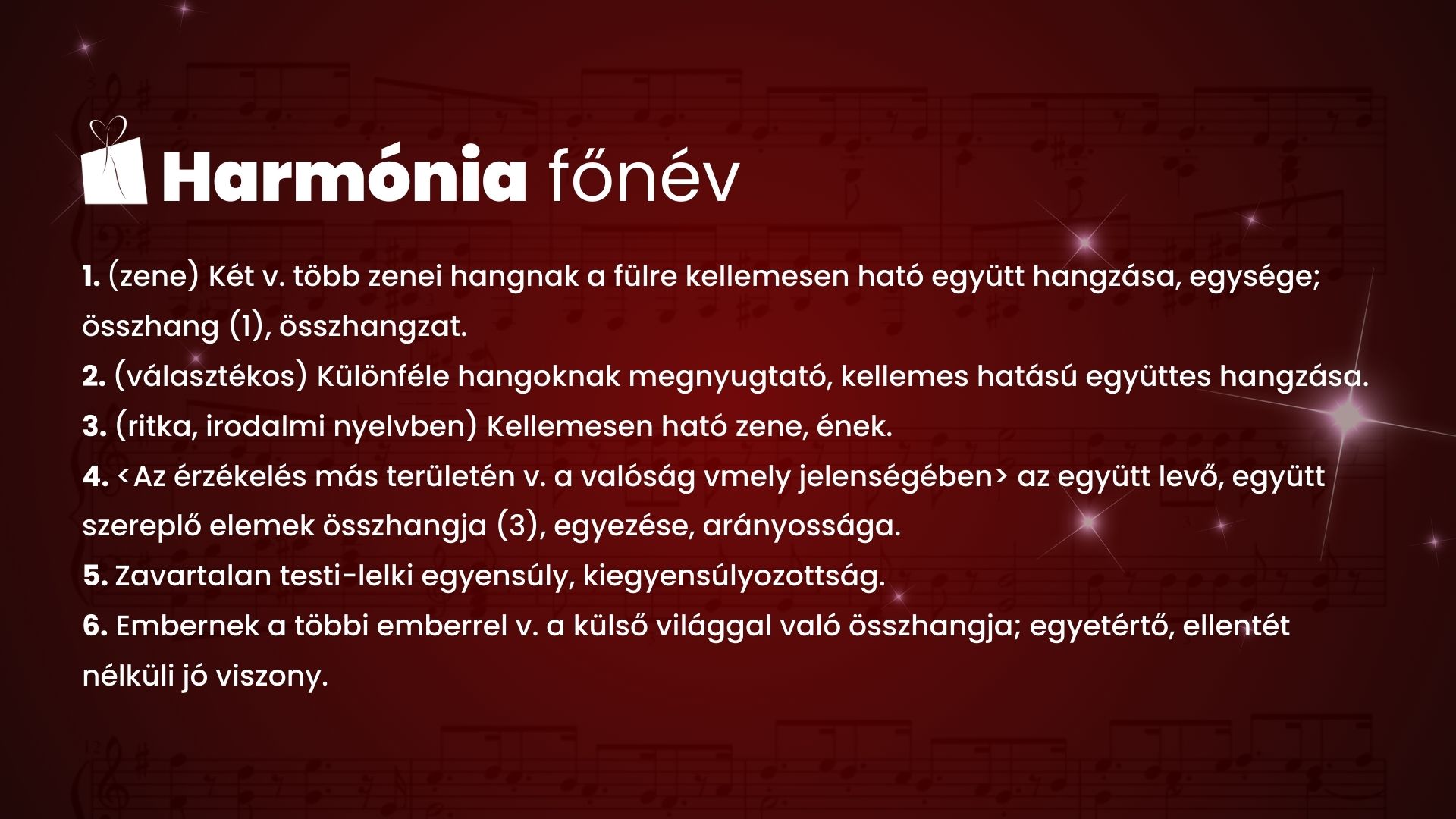 Harmónia főnév 1. (zene)Két v. több zenei hangnak a fülre kellemesen ható együtt hangzása, egysége; összhang (1), összhangzat. 2. (választékos) Különféle hangoknak megnyugtató, kellemes hatású együttes hangzása. 3. (ritka, irodalmi nyelvben) Kellemesen ható zene, ének. 4. <Az érzékelés más területén v. a valóság vmely jelenségében> az együtt levő, együtt szereplő elemek összhangja (3), egyezése, arányossága. 5. Zavartalan testi-lelki egyensúly, kiegyensúlyozottság. 6. Embernek a többi emberrel v. a külső világgal való összhangja; egyetértő, ellentét nélküli jó viszony.